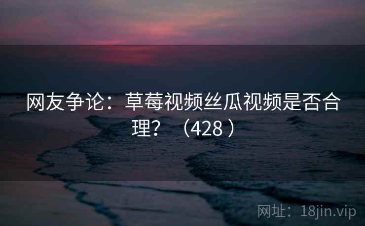 网友争论：草莓视频丝瓜视频是否合理？（428 ）  第1张