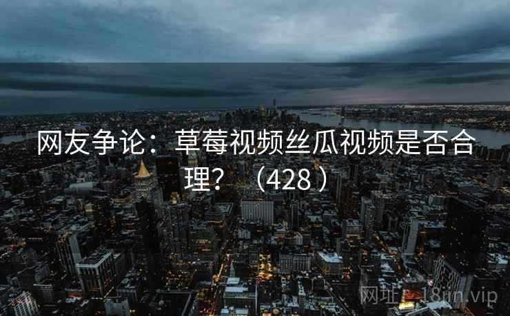网友争论：草莓视频丝瓜视频是否合理？（428 ）  第2张