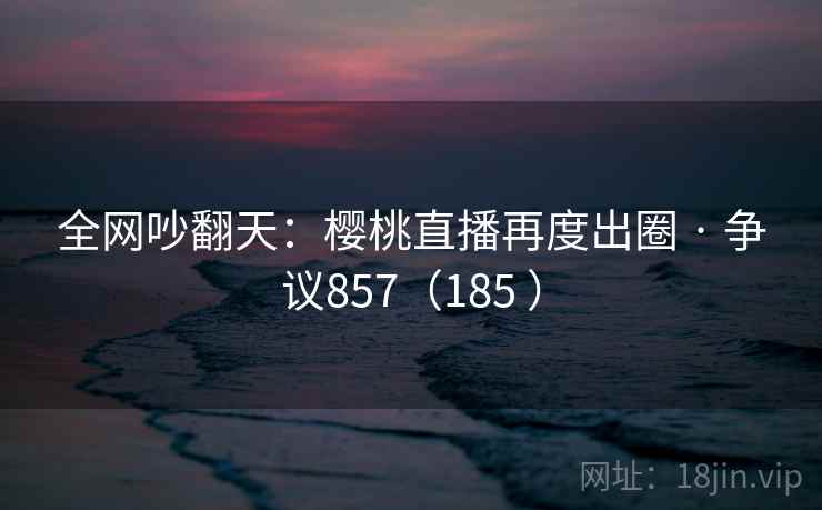 全网吵翻天：樱桃直播再度出圈 · 争议857（185 ）  第1张