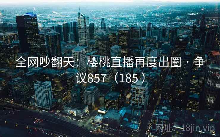 全网吵翻天：樱桃直播再度出圈 · 争议857（185 ）  第2张