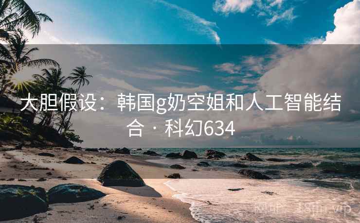 大胆假设：韩国g奶空姐和人工智能结合 · 科幻634  第2张